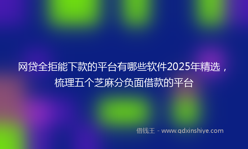 网贷全拒能下款的平台有哪些软件2025年精选，梳理五个芝麻分负面借款的平台
