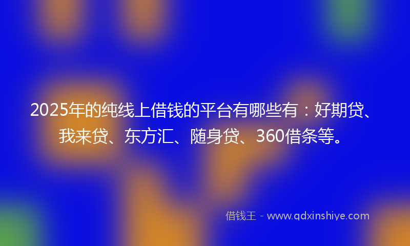 2025年的纯线上借钱的平台有哪些有：好期贷、我来贷、东方汇、随身贷、360借条等。