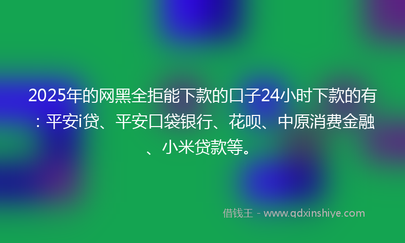 2025年的网黑全拒能下款的口子24小时下款的有：平安i贷、平安口袋银行、花呗、中原消费金融、小米贷款等。