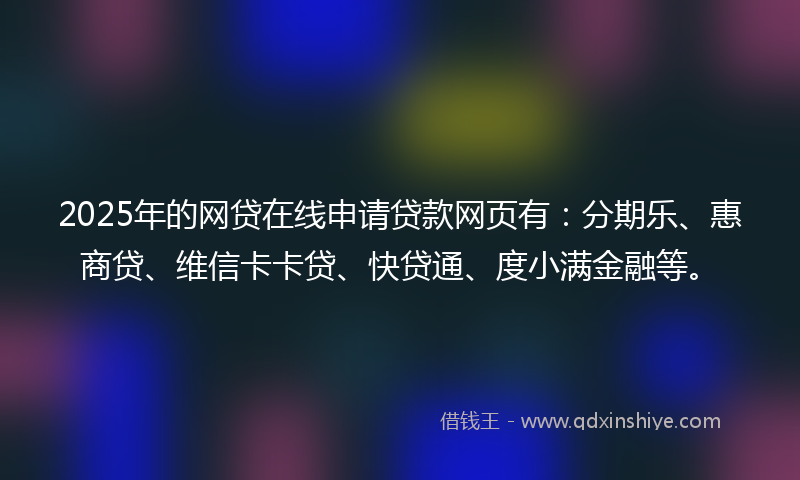 2025年的网贷在线申请贷款网页有：分期乐、惠商贷、维信卡卡贷、快贷通、度小满金融等。