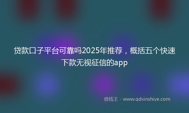 贷款口子平台可靠吗2025年推荐，概括五个快速下款无视征信的app