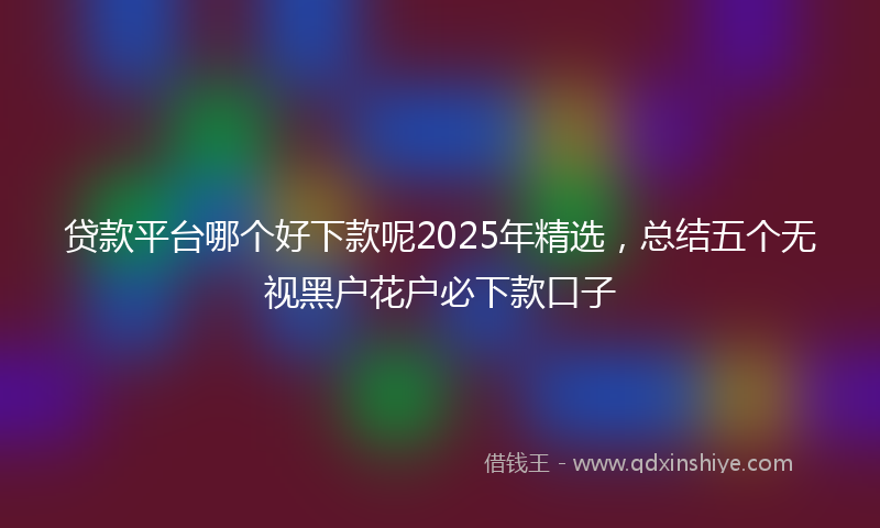 贷款平台哪个好下款呢2025年精选，总结五个无视黑户花户必下款口子