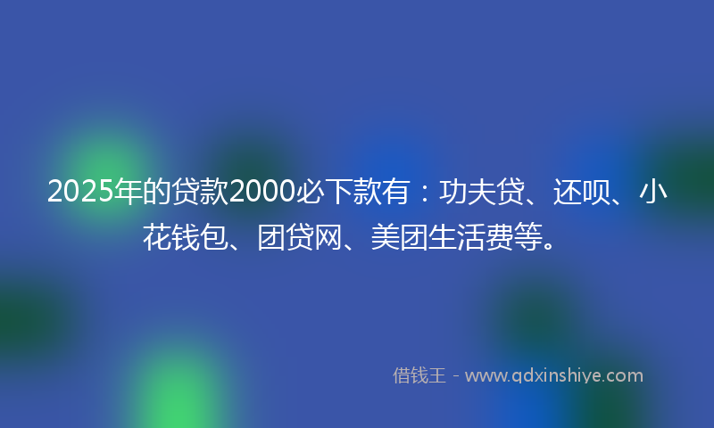 2025年的贷款2000必下款有：功夫贷、还呗、小花钱包、团贷网、美团生活费等。