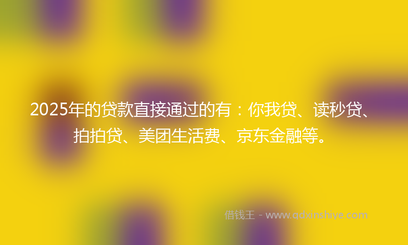 2025年的贷款直接通过的有：你我贷、读秒贷、拍拍贷、美团生活费、京东金融等。
