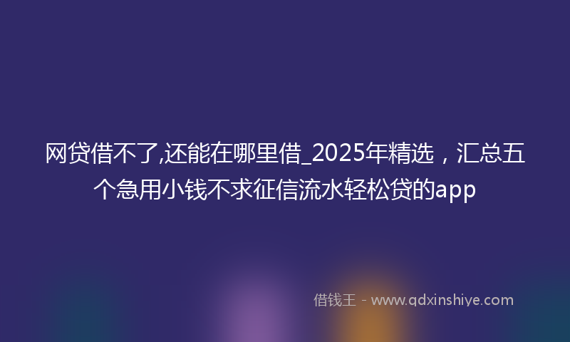 网贷借不了,还能在哪里借_2025年精选，汇总五个急用小钱不求征信流水轻松贷的app