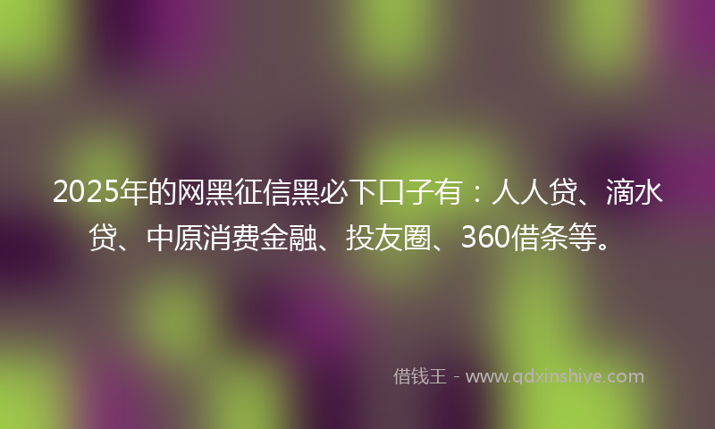 2025年的网黑征信黑必下口子有：人人贷、滴水贷、中原消费金融、投友圈、360借条等。
