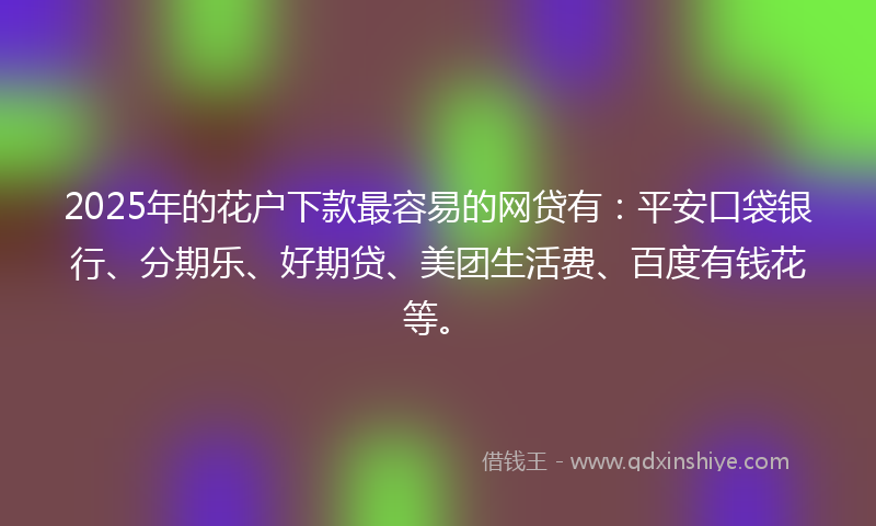 2025年的花户下款最容易的网贷有：平安口袋银行、分期乐、好期贷、美团生活费、百度有钱花等。