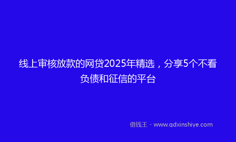 线上审核放款的网贷2025年精选，分享5个不看负债和征信的平台
