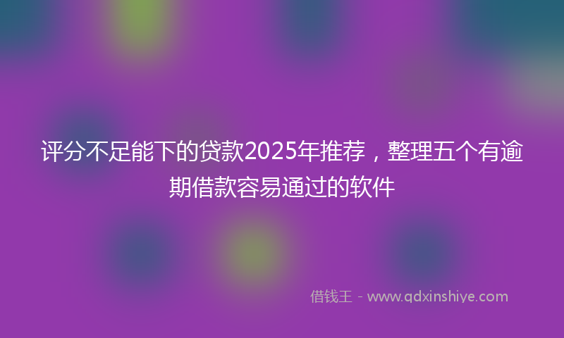 评分不足能下的贷款2025年推荐，整理五个有逾期借款容易通过的软件
