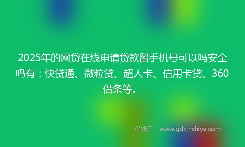 2025年的网贷在线申请贷款留手机号可以吗安全吗有：快贷通、微粒贷、超人卡、信用卡贷、360借条等。