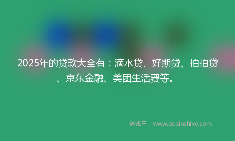 2025年的贷款大全有：滴水贷、好期贷、拍拍贷、京东金融、美团生活费等。