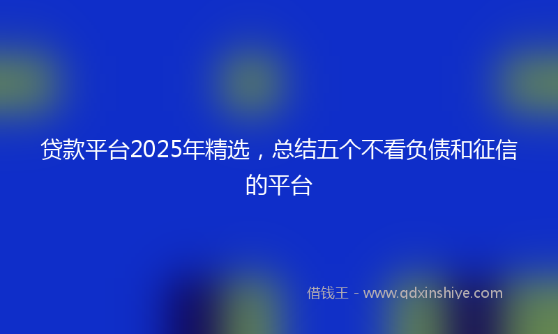 贷款平台2025年精选，总结五个不看负债和征信的平台