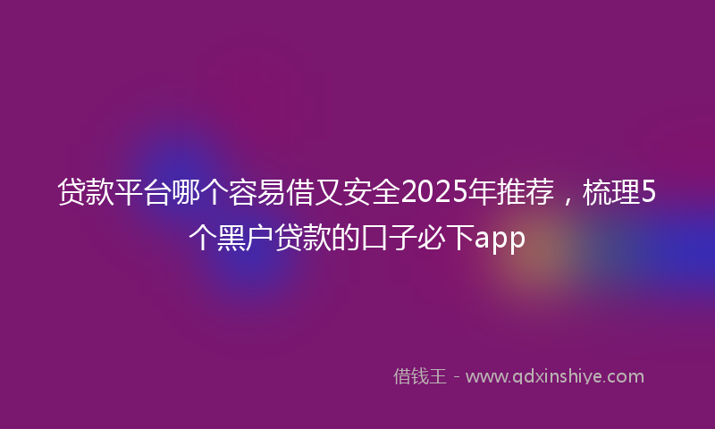 贷款平台哪个容易借又安全2025年推荐，梳理5个黑户贷款的口子必下app