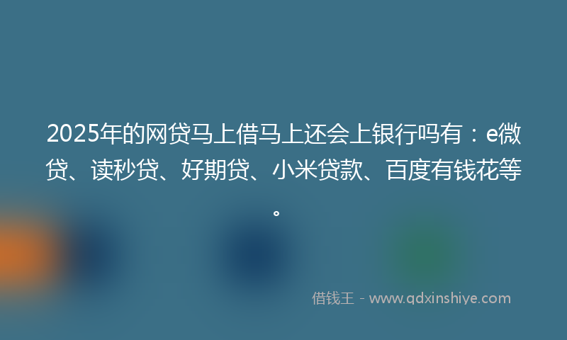 2025年的网贷马上借马上还会上银行吗有：e微贷、读秒贷、好期贷、小米贷款、百度有钱花等。