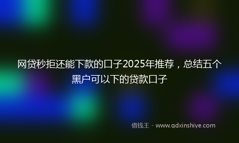 网贷秒拒还能下款的口子2025年推荐，总结五个黑户可以下的贷款口子
