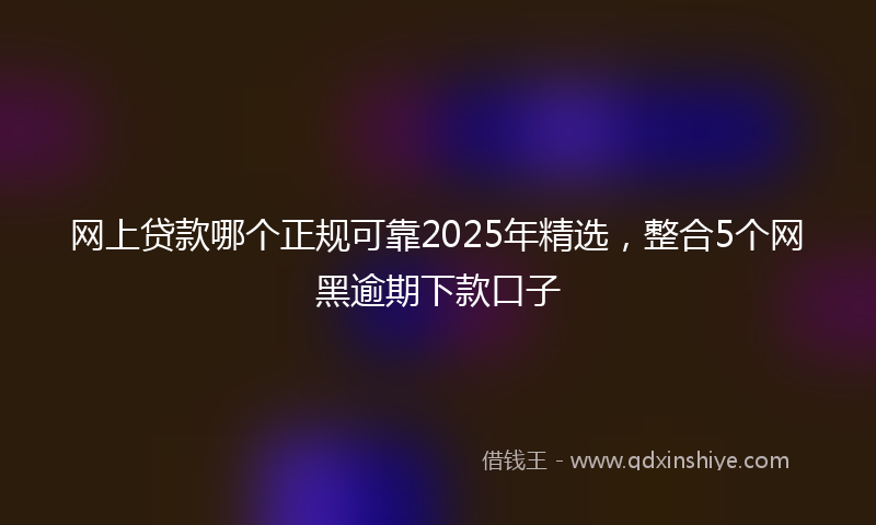 网上贷款哪个正规可靠2025年精选，整合5个网黑逾期下款口子