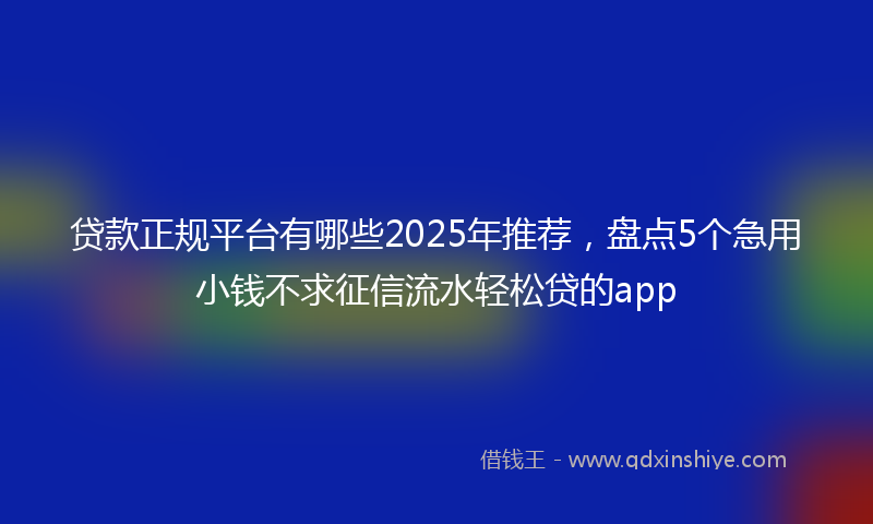 贷款正规平台有哪些2025年推荐，盘点5个急用小钱不求征信流水轻松贷的app