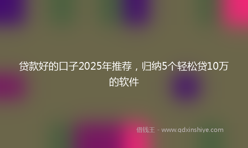 贷款好的口子2025年推荐，归纳5个轻松贷10万的软件