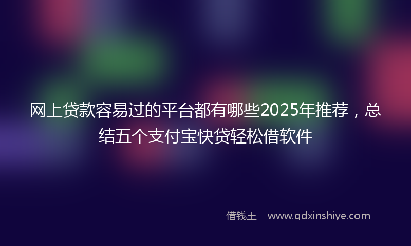 网上贷款容易过的平台都有哪些2025年推荐，总结五个支付宝快贷轻松借软件