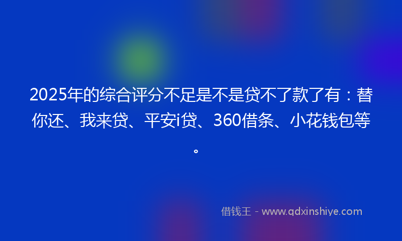 2025年的综合评分不足是不是贷不了款了有：替你还、我来贷、平安i贷、360借条、小花钱包等。