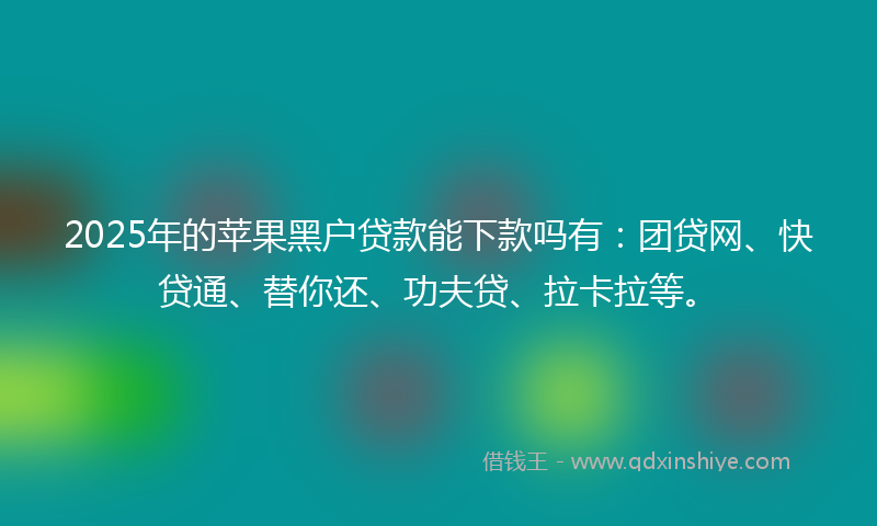 2025年的苹果黑户贷款能下款吗有：团贷网、快贷通、替你还、功夫贷、拉卡拉等。