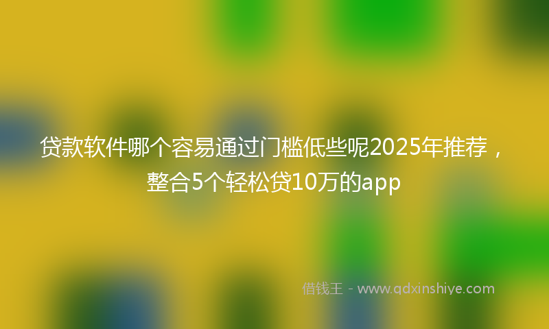 贷款软件哪个容易通过门槛低些呢2025年推荐，整合5个轻松贷10万的app