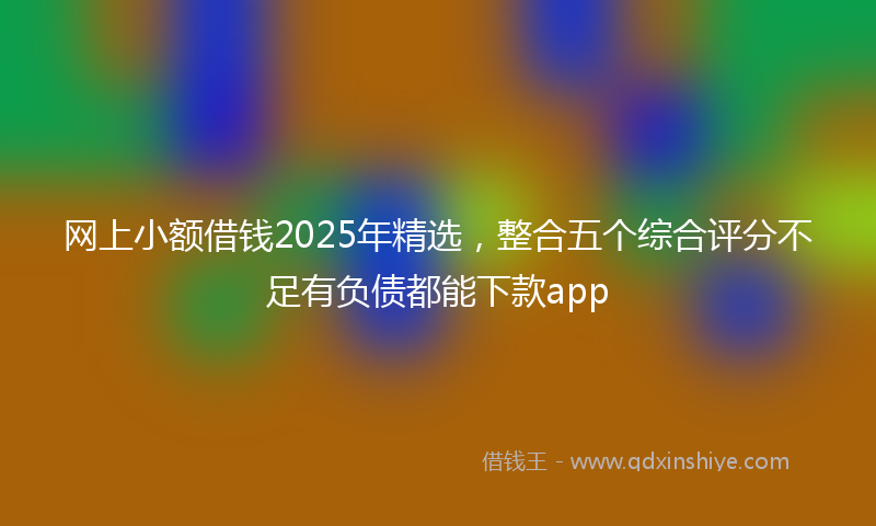 网上小额借钱2025年精选，整合五个综合评分不足有负债都能下款app