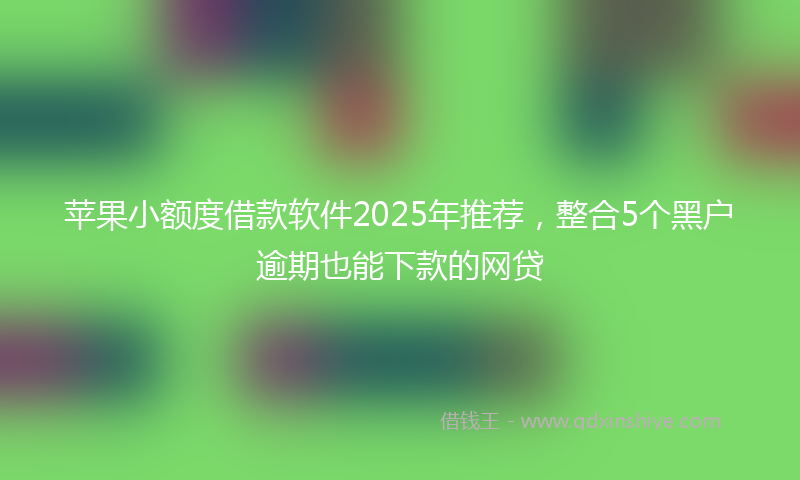 苹果小额度借款软件2025年推荐，整合5个黑户逾期也能下款的网贷