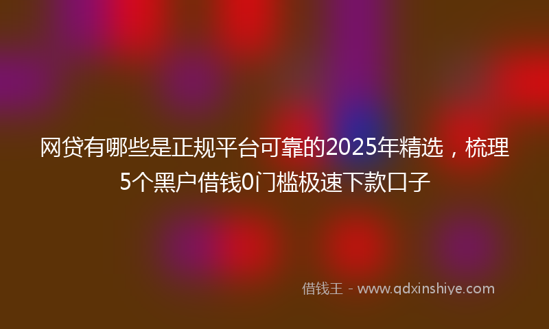 网贷有哪些是正规平台可靠的2025年精选，梳理5个黑户借钱0门槛极速下款口子