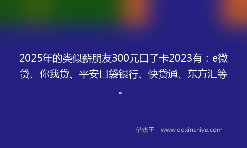 2025年的类似薪朋友300元口子卡2023有：e微贷、你我贷、平安口袋银行、快贷通、东方汇等。