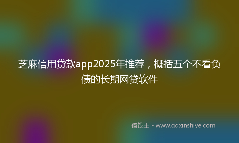 芝麻信用贷款app2025年推荐，概括五个不看负债的长期网贷软件