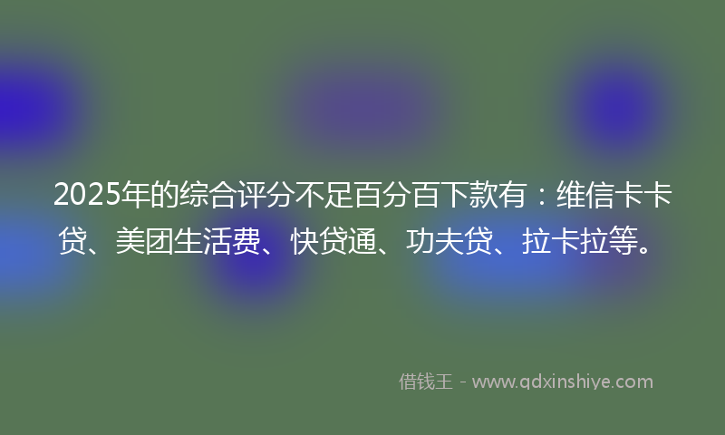 2025年的综合评分不足百分百下款有：维信卡卡贷、美团生活费、快贷通、功夫贷、拉卡拉等。