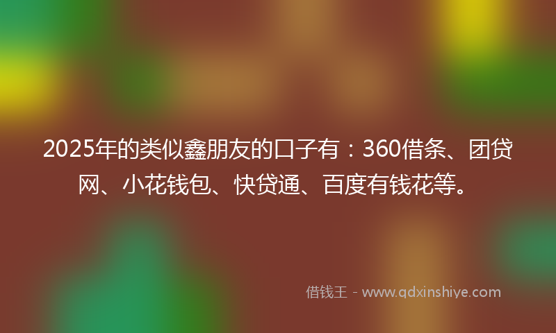 2025年的类似鑫朋友的口子有：360借条、团贷网、小花钱包、快贷通、百度有钱花等。