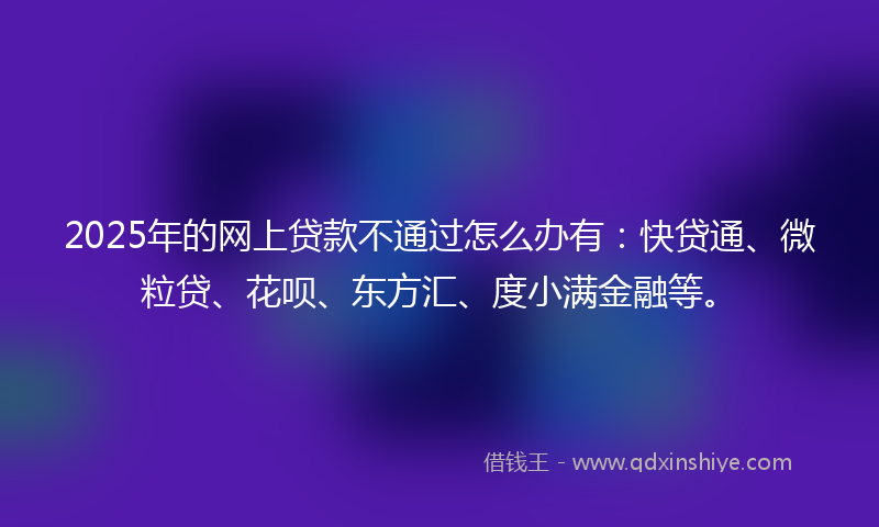 2025年的网上贷款不通过怎么办有：快贷通、微粒贷、花呗、东方汇、度小满金融等。