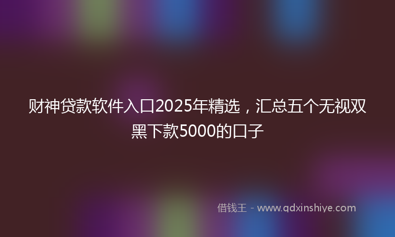 财神贷款软件入口2025年精选，汇总五个无视双黑下款5000的口子