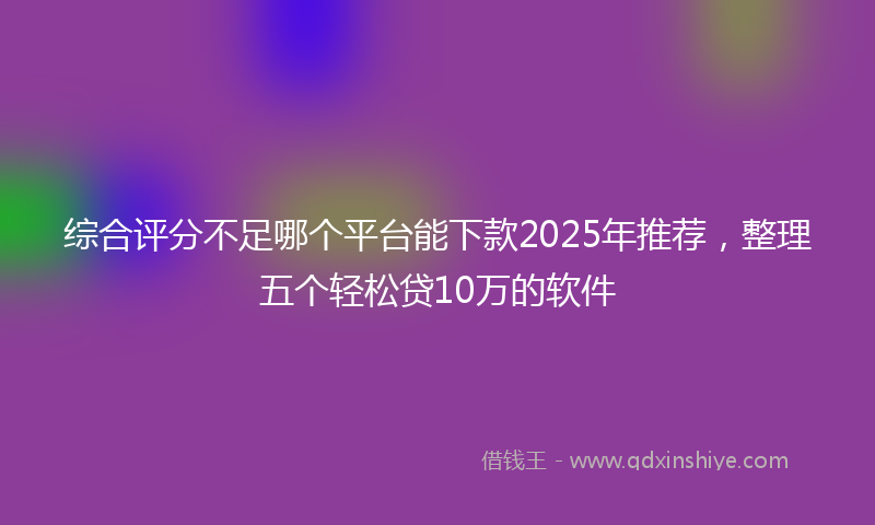 综合评分不足哪个平台能下款2025年推荐，整理五个轻松贷10万的软件