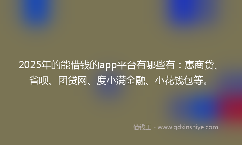 2025年的能借钱的app平台有哪些有：惠商贷、省呗、团贷网、度小满金融、小花钱包等。