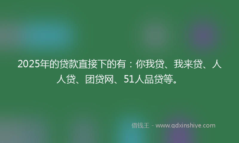 2025年的贷款直接下的有：你我贷、我来贷、人人贷、团贷网、51人品贷等。