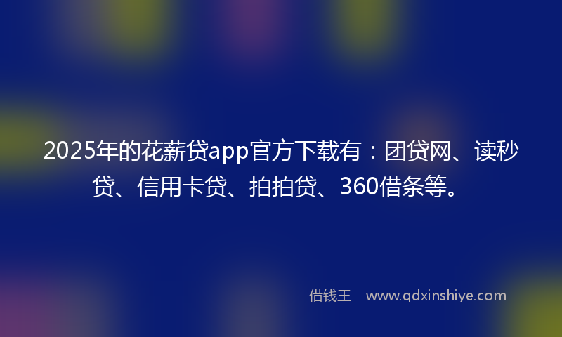 2025年的花薪贷app官方下载有：团贷网、读秒贷、信用卡贷、拍拍贷、360借条等。