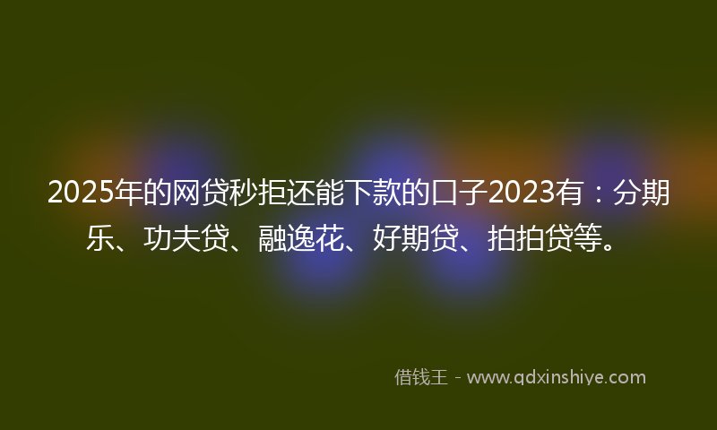 2025年的网贷秒拒还能下款的口子2023有：分期乐、功夫贷、融逸花、好期贷、拍拍贷等。