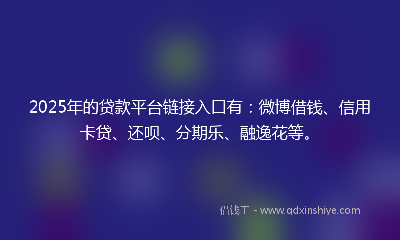 2025年的贷款平台链接入口有：微博借钱、信用卡贷、还呗、分期乐、融逸花等。
