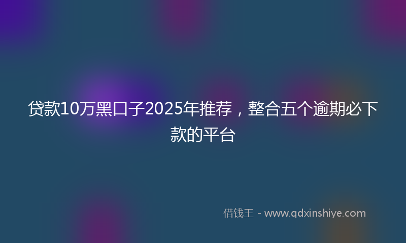 贷款10万黑口子2025年推荐，整合五个逾期必下款的平台