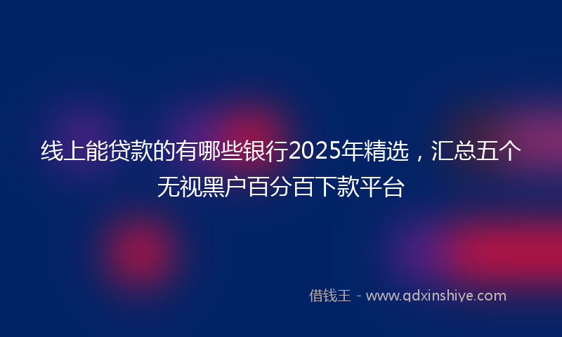 线上能贷款的有哪些银行2025年精选，汇总五个无视黑户百分百下款平台