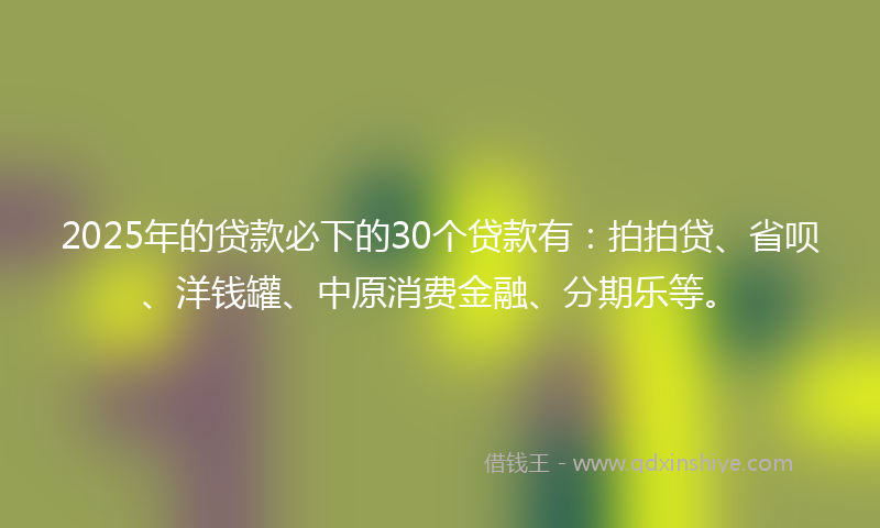 2025年的贷款必下的30个贷款有：拍拍贷、省呗、洋钱罐、中原消费金融、分期乐等。