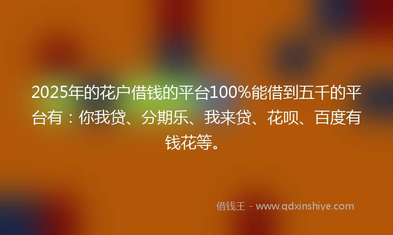2025年的花户借钱的平台100%能借到五千的平台有：你我贷、分期乐、我来贷、花呗、百度有钱花等。