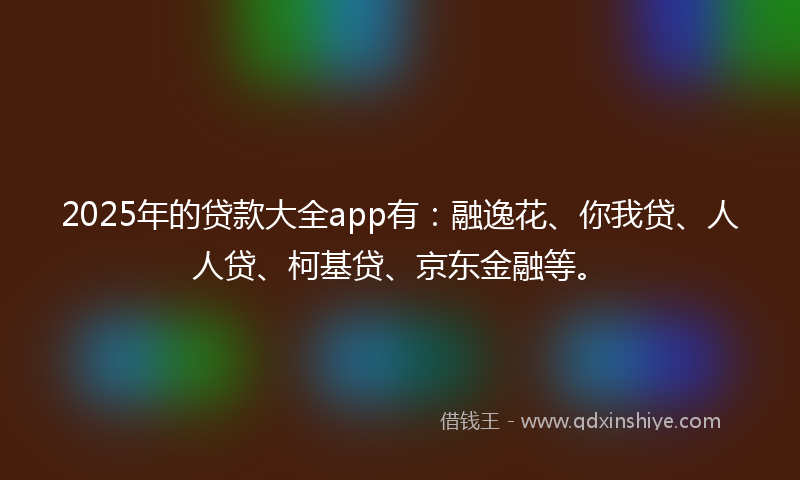 2025年的贷款大全app有：融逸花、你我贷、人人贷、柯基贷、京东金融等。