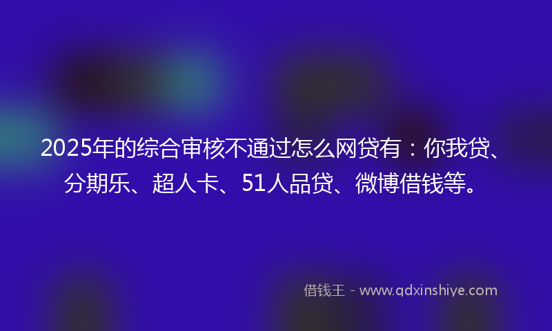 2025年的综合审核不通过怎么网贷有：你我贷、分期乐、超人卡、51人品贷、微博借钱等。