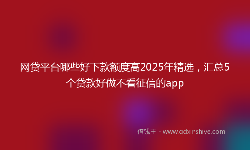 网贷平台哪些好下款额度高2025年精选，汇总5个贷款好做不看征信的app