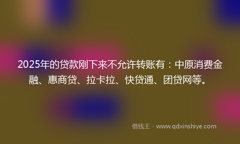 2025年的贷款刚下来不允许转账有：中原消费金融、惠商贷、拉卡拉、快贷通、团贷网等。