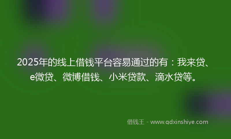 2025年的线上借钱平台容易通过的有：我来贷、e微贷、微博借钱、小米贷款、滴水贷等。